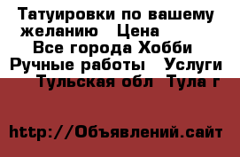 Татуировки,по вашему желанию › Цена ­ 500 - Все города Хобби. Ручные работы » Услуги   . Тульская обл.,Тула г.